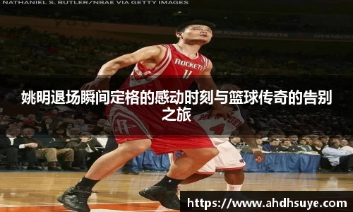 姚明退场瞬间定格的感动时刻与篮球传奇的告别之旅
