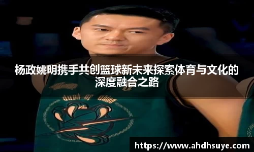 杨政姚明携手共创篮球新未来探索体育与文化的深度融合之路