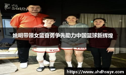 姚明带领女篮奋勇争先助力中国篮球新辉煌