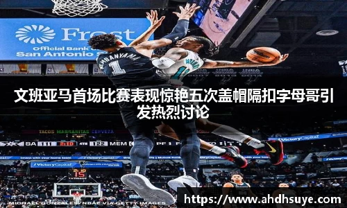 文班亚马首场比赛表现惊艳五次盖帽隔扣字母哥引发热烈讨论